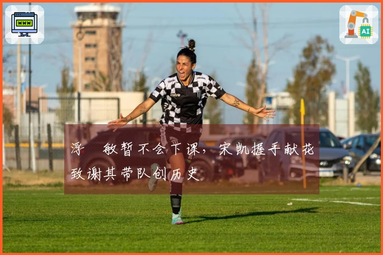 浮嶋敏暂不会下课，宋凯握手献花致谢其带队创历史