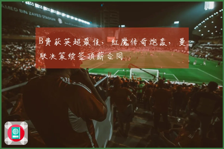 B费获英超最佳，红魔传奇炮轰，曼联决策续签顶薪合同
