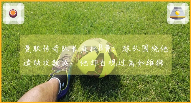 曼联传奇队长痛批B费：球队围绕他造助攻数据，他却自视过高如雄狮的驴子！